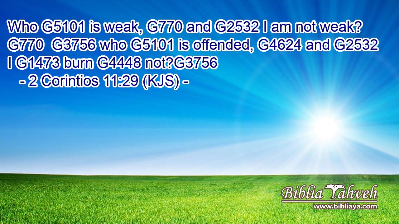 Who G5101 is weak, G770 and G2532 I am not weak? G770  G3756 who G5101 is offended, G4624 and G2532 I G1473 burn G4448 not?G3756