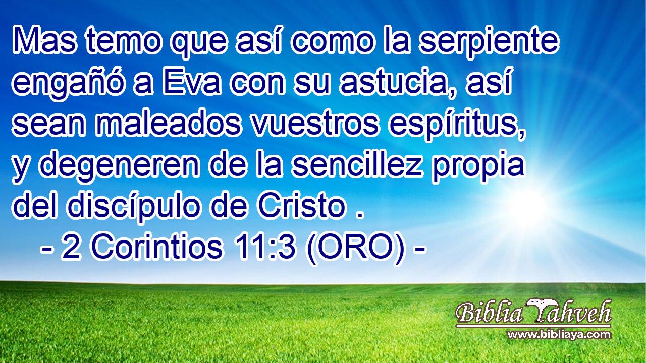  Mas temo que así como la serpiente engañó a Eva con su astucia, así sean maleados vuestros espíritus, y degeneren de la sencillez propia del discípulo de Cristo . 