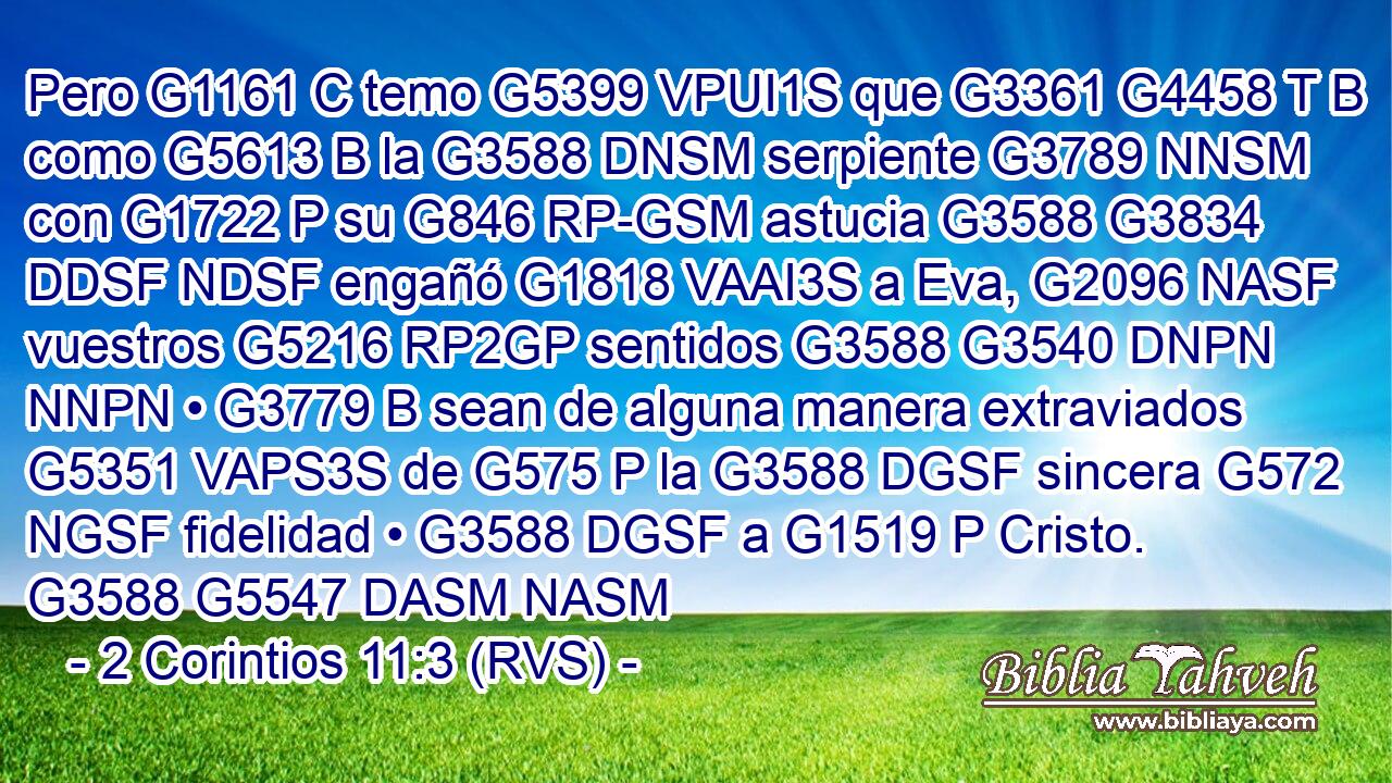 Pero G1161 C temo G5399 VPUI1S que G3361 G4458 T B como G5613 B la G3588 DNSM serpiente G3789 NNSM con G1722 P su G846 RP-GSM astucia G3588 G3834 DDSF NDSF engañó G1818 VAAI3S a Eva, G2096 NASF vuestros G5216 RP2GP sentidos G3588 G3540 DNPN NNPN • G3779 B sean de alguna manera extraviados G5351 VAPS3S de G575 P la G3588 DGSF sincera G572 NGSF fidelidad • G3588 DGSF a G1519 P Cristo. G3588 G5547 DASM NASM 