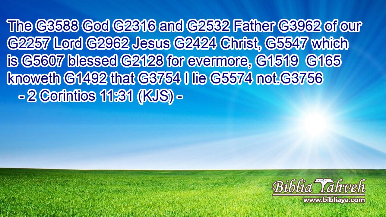 The G3588 God G2316 and G2532 Father G3962 of our G2257 Lord G2962 Jesus G2424 Christ, G5547 which is G5607 blessed G2128 for evermore, G1519  G165 knoweth G1492 that G3754 I lie G5574 not.G3756