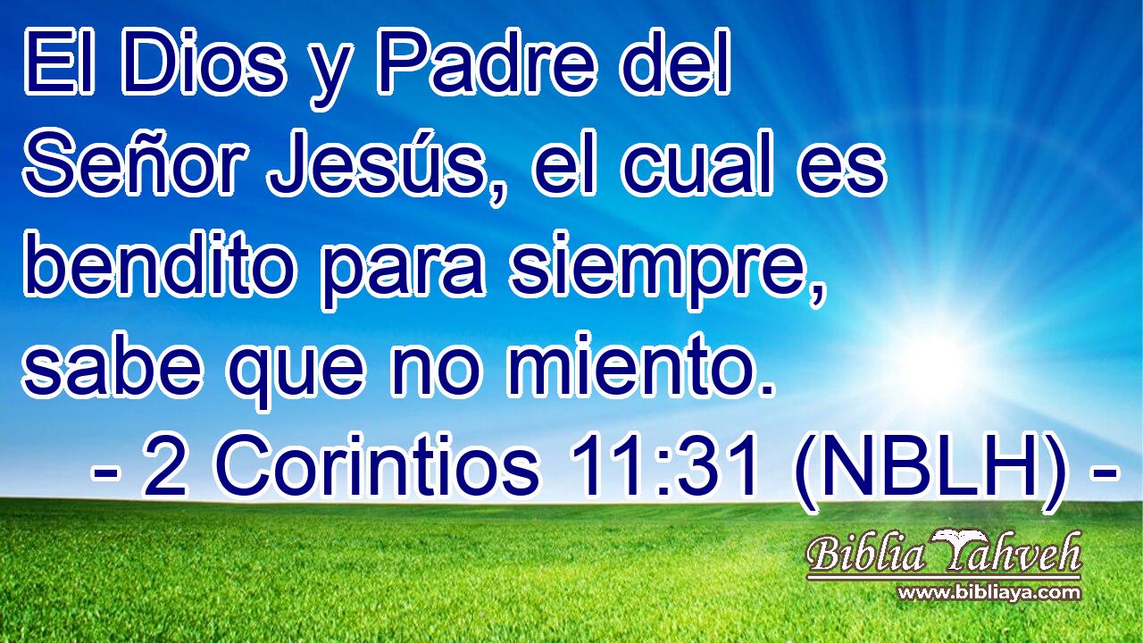  El Dios y Padre del Señor Jesús, el cual es bendito para siempre, sabe que no miento. 