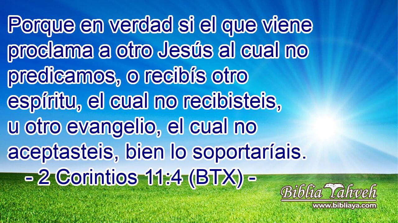 Porque en verdad si el que viene proclama a otro Jesús al cual no predicamos, o recibís otro espíritu, el cual no recibisteis, u otro evangelio, el cual no aceptasteis, bien lo soportaríais.