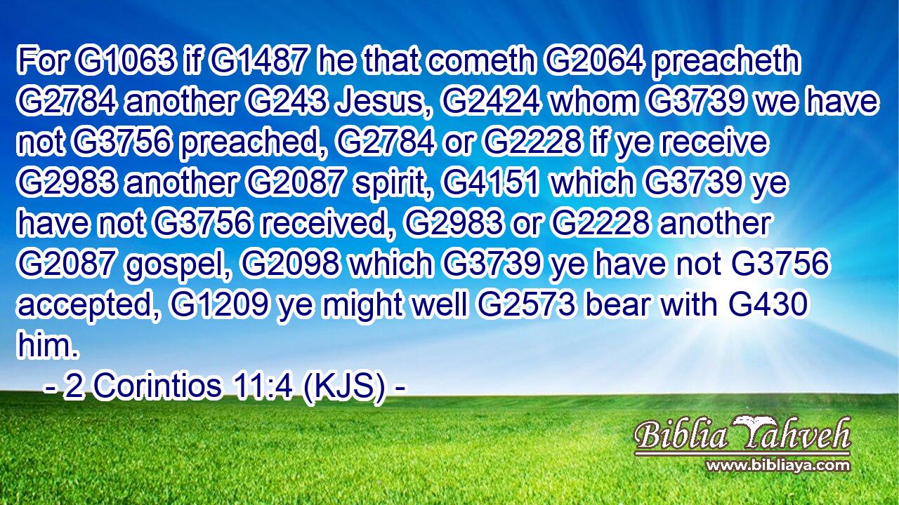 For G1063 if G1487 he that cometh G2064 preacheth G2784 another G243 Jesus, G2424 whom G3739 we have not G3756 preached, G2784 or G2228 if ye receive G2983 another G2087 spirit, G4151 which G3739 ye have not G3756 received, G2983 or G2228 another G2087 gospel, G2098 which G3739 ye have not G3756 accepted, G1209 ye might well G2573 bear with G430 him.