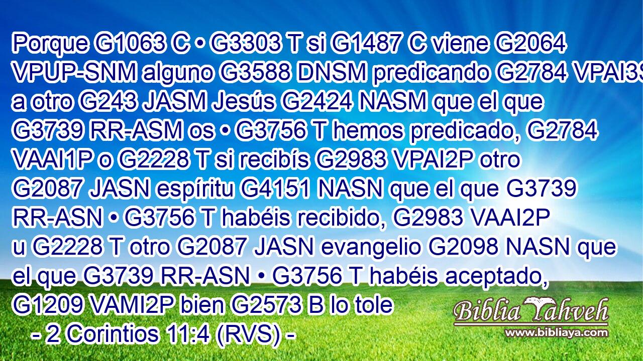 Porque G1063 C • G3303 T si G1487 C viene G2064 VPUP-SNM alguno G3588 DNSM predicando G2784 VPAI3S a otro G243 JASM Jesús G2424 NASM que el que G3739 RR-ASM os • G3756 T hemos predicado, G2784 VAAI1P o G2228 T si recibís G2983 VPAI2P otro G2087 JASN espíritu G4151 NASN que el que G3739 RR-ASN • G3756 T habéis recibido, G2983 VAAI2P u G2228 T otro G2087 JASN evangelio G2098 NASN que el que G3739 RR-ASN • G3756 T habéis aceptado, G1209 VAMI2P bien G2573 B lo tole