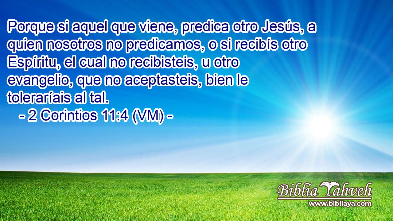  Porque si aquel que viene, predica otro Jesús, a quien nosotros no predicamos, o si recibís otro Espíritu, el cual no recibisteis, u otro evangelio, que no aceptasteis, bien le toleraríais al tal. 