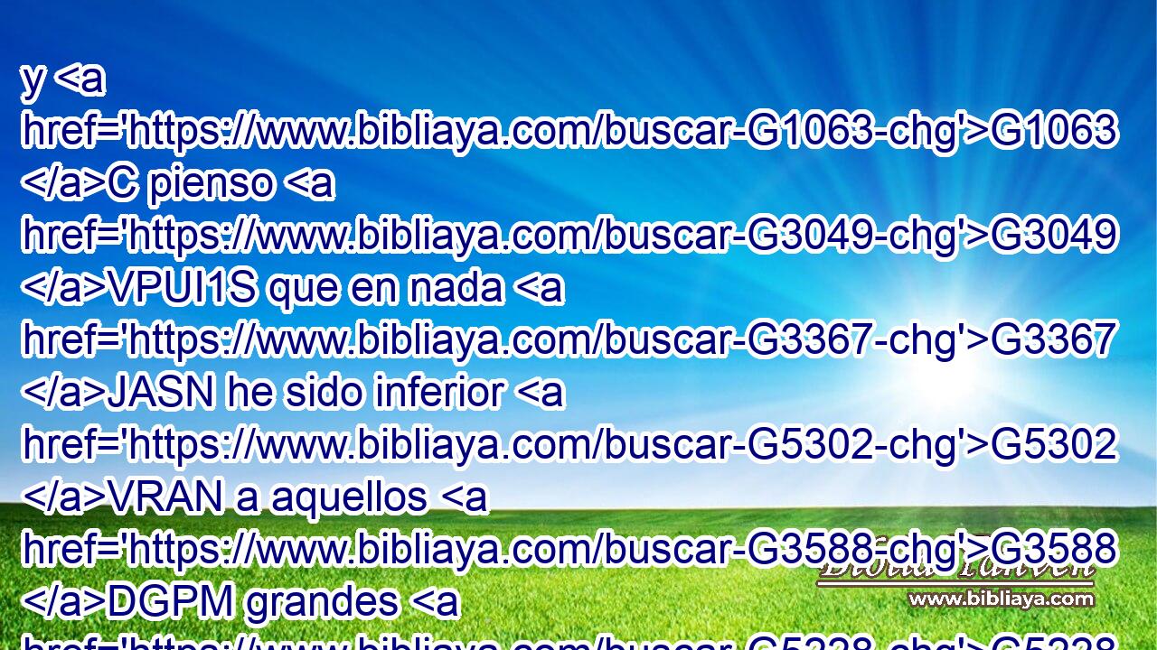 y G1063 C pienso G3049 VPUI1S que en nada G3367 JASN he sido inferior G5302 VRAN a aquellos G3588 DGPM grandes G5228 P • G3029 B apóstoles. G652 NGPM 