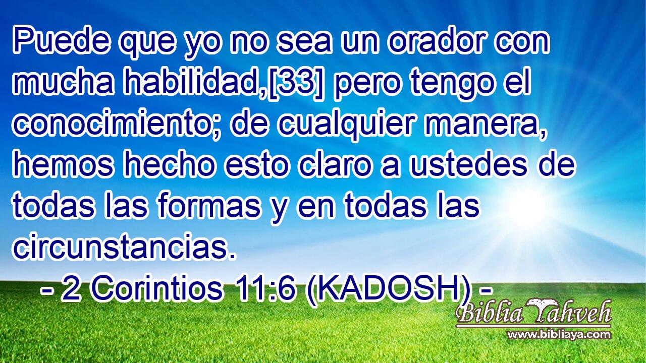  Puede que yo no sea un orador con mucha habilidad,[33] pero tengo el conocimiento; de cualquier manera, hemos hecho esto claro a ustedes de todas las formas y en todas las circunstancias. 