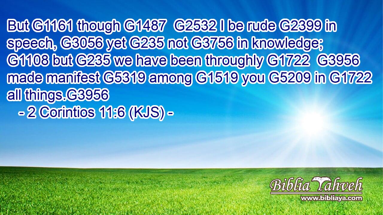 But G1161 though G1487  G2532 I be rude G2399 in speech, G3056 yet G235 not G3756 in knowledge; G1108 but G235 we have been throughly G1722  G3956 made manifest G5319 among G1519 you G5209 in G1722 all things.G3956