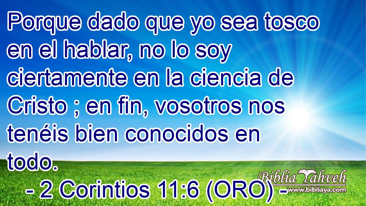  Porque dado que yo sea tosco en el hablar, no lo soy ciertamente en la ciencia de Cristo ; en fin, vosotros nos tenéis bien conocidos en todo. 
