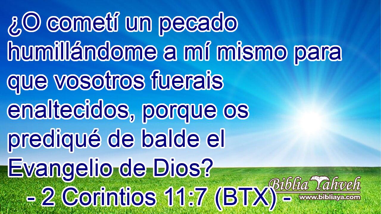 ¿O cometí un pecado humillándome a mí mismo para que vosotros fuerais enaltecidos, porque os prediqué de balde el Evangelio de Dios?