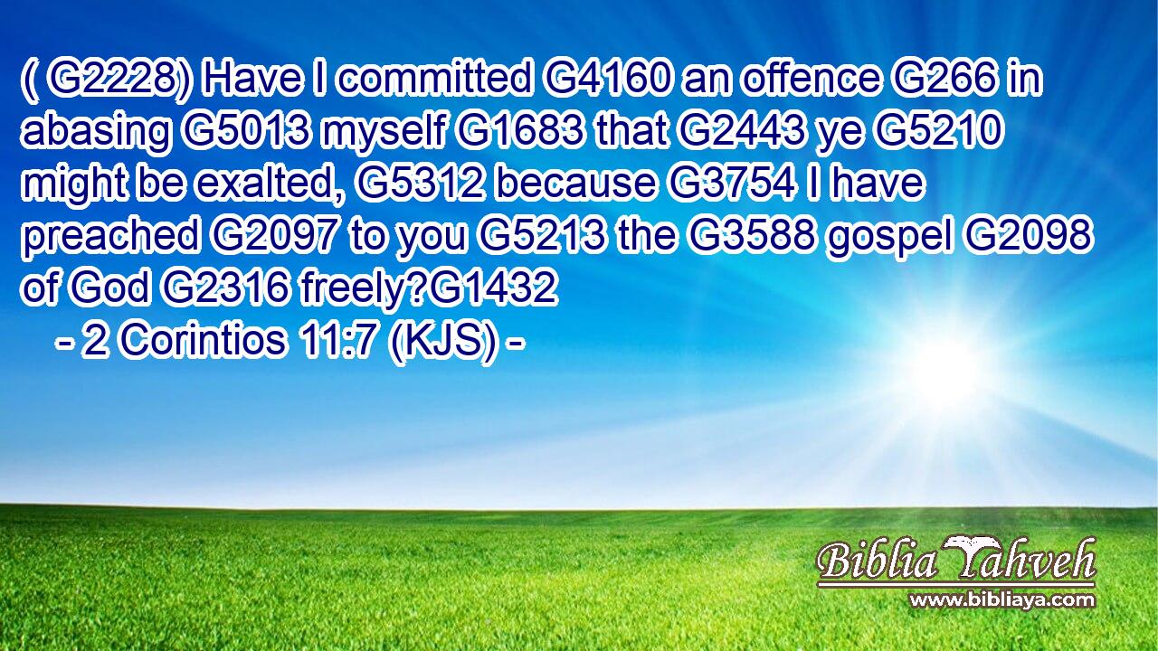 ( G2228) Have I committed G4160 an offence G266 in abasing G5013 myself G1683 that G2443 ye G5210 might be exalted, G5312 because G3754 I have preached G2097 to you G5213 the G3588 gospel G2098 of God G2316 freely?G1432