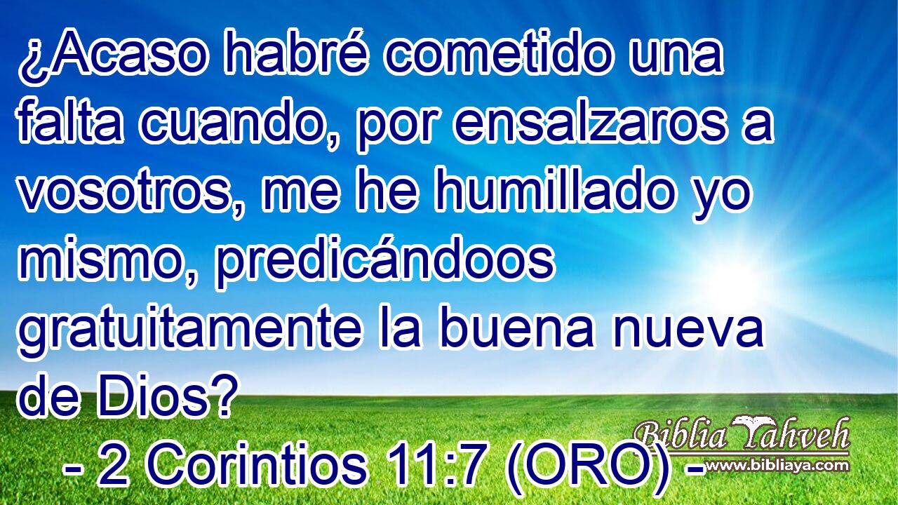  ¿Acaso habré cometido una falta cuando, por ensalzaros a vosotros, me he humillado yo mismo, predicándoos gratuitamente la buena nueva de Dios? 