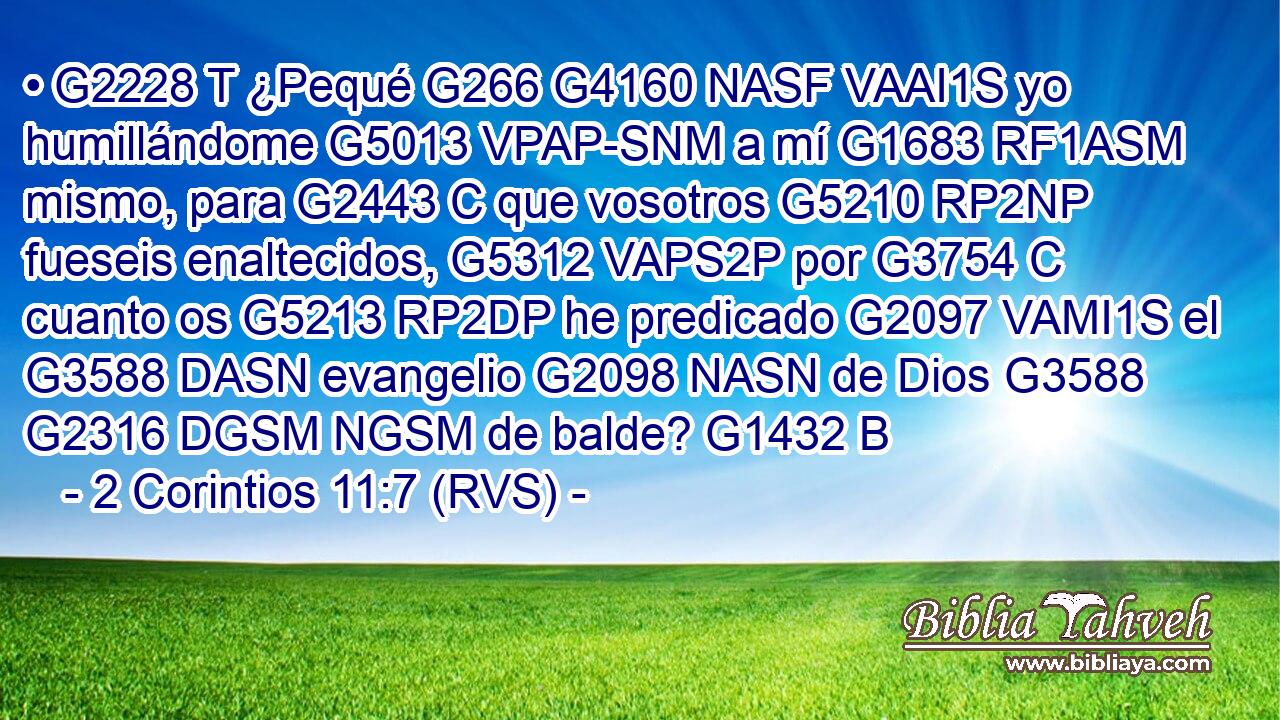 • G2228 T ¿Pequé G266 G4160 NASF VAAI1S yo humillándome G5013 VPAP-SNM a mí G1683 RF1ASM mismo, para G2443 C que vosotros G5210 RP2NP fueseis enaltecidos, G5312 VAPS2P por G3754 C cuanto os G5213 RP2DP he predicado G2097 VAMI1S el G3588 DASN evangelio G2098 NASN de Dios G3588 G2316 DGSM NGSM de balde? G1432 B 
