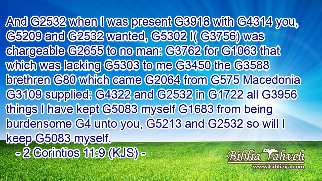 And G2532 when I was present G3918 with G4314 you, G5209 and G2532 wanted, G5302 I( G3756) was chargeable G2655 to no man: G3762 for G1063 that which was lacking G5303 to me G3450 the G3588 brethren G80 which came G2064 from G575 Macedonia G3109 supplied: G4322 and G2532 in G1722 all G3956 things I have kept G5083 myself G1683 from being burdensome G4 unto you, G5213 and G2532 so will I keep G5083 myself.