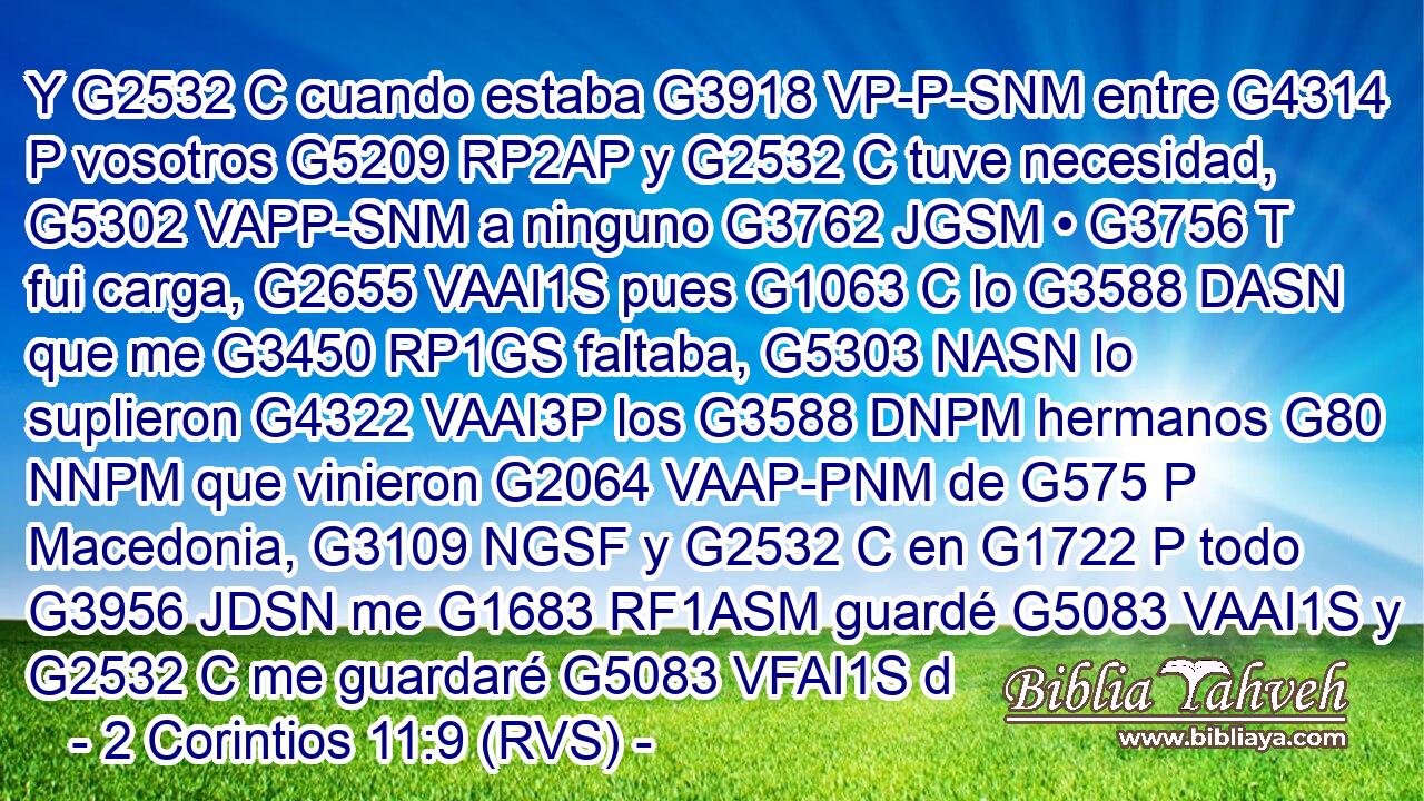 Y G2532 C cuando estaba G3918 VP-P-SNM entre G4314 P vosotros G5209 RP2AP y G2532 C tuve necesidad, G5302 VAPP-SNM a ninguno G3762 JGSM • G3756 T fui carga, G2655 VAAI1S pues G1063 C lo G3588 DASN que me G3450 RP1GS faltaba, G5303 NASN lo suplieron G4322 VAAI3P los G3588 DNPM hermanos G80 NNPM que vinieron G2064 VAAP-PNM de G575 P Macedonia, G3109 NGSF y G2532 C en G1722 P todo G3956 JDSN me G1683 RF1ASM guardé G5083 VAAI1S y G2532 C me guardaré G5083 VFAI1S d