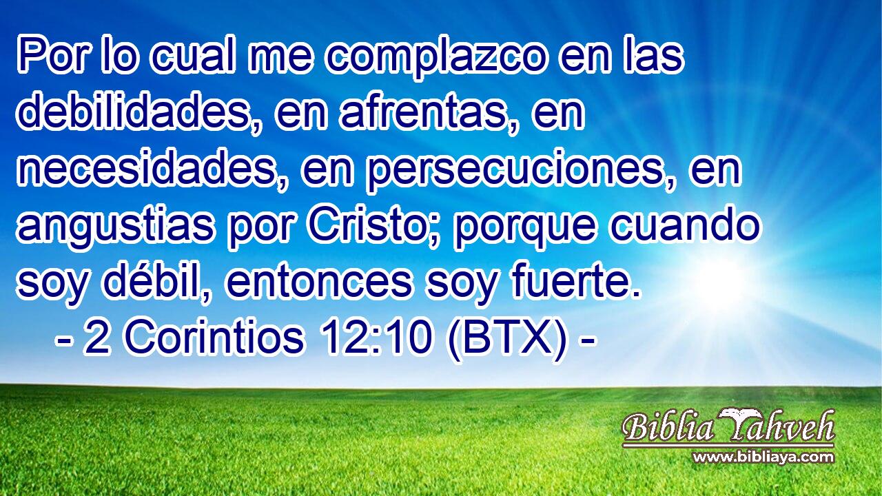 Por lo cual me complazco en las debilidades, en afrentas, en necesidades, en persecuciones, en angustias por Cristo; porque cuando soy débil, entonces soy fuerte.