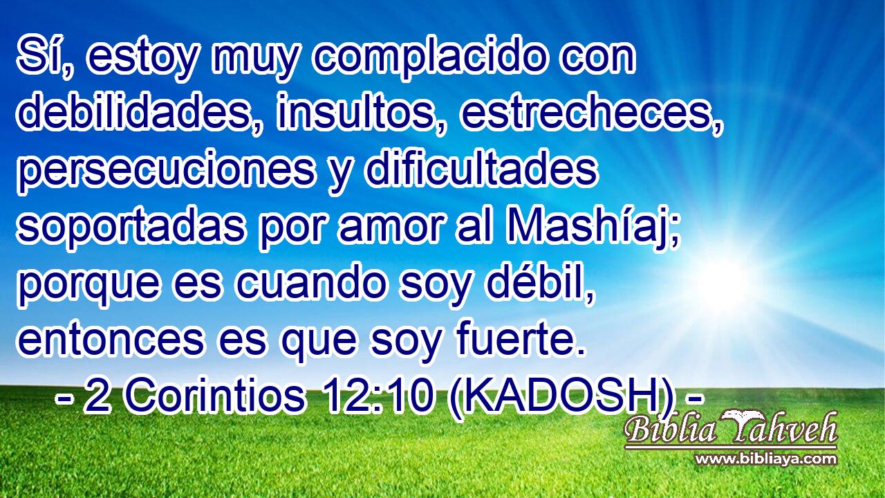  Sí, estoy muy complacido con debilidades, insultos, estrecheces, persecuciones y dificultades soportadas por amor al Mashíaj; porque es cuando soy débil, entonces es que soy fuerte. 