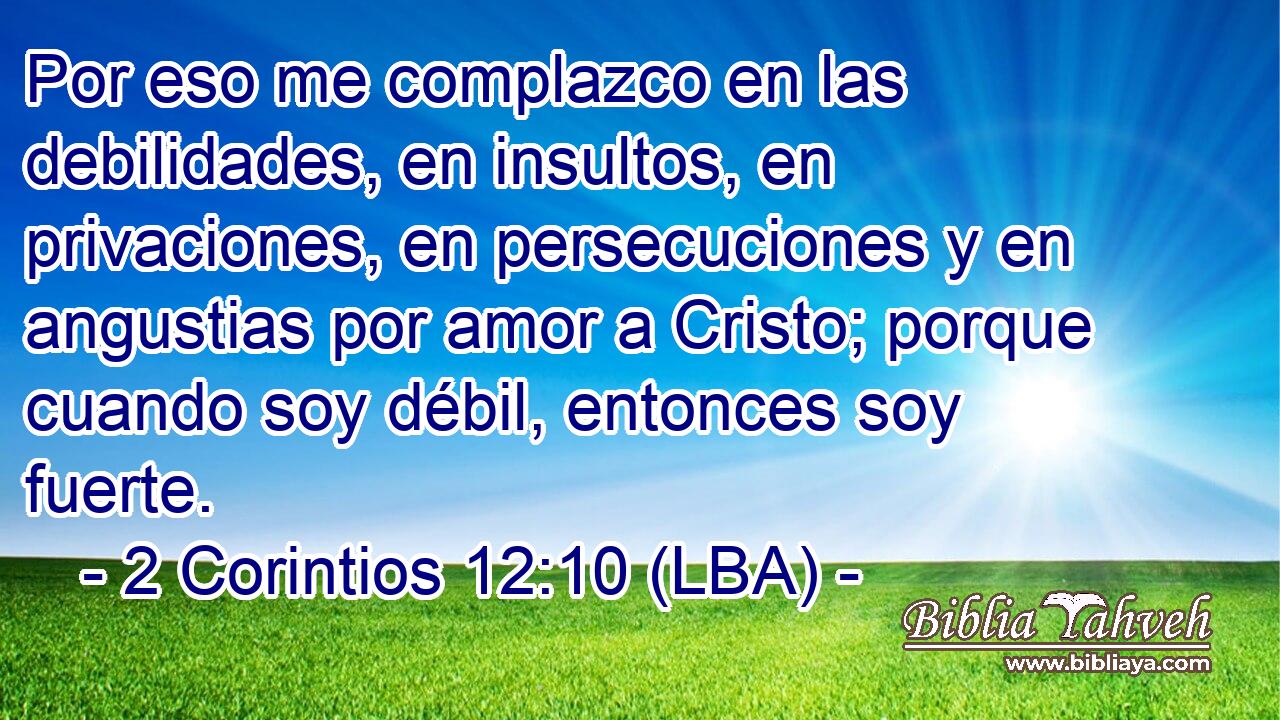 Por eso me complazco en las debilidades, en insultos, en privaciones, en persecuciones y en angustias por amor a Cristo; porque cuando soy débil, entonces soy fuerte.