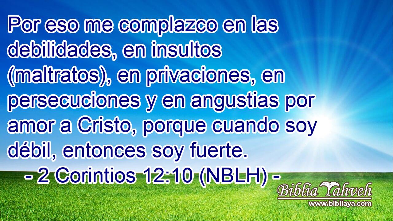  Por eso me complazco en las debilidades, en insultos (maltratos), en privaciones, en persecuciones y en angustias por amor a Cristo, porque cuando soy débil, entonces soy fuerte. 