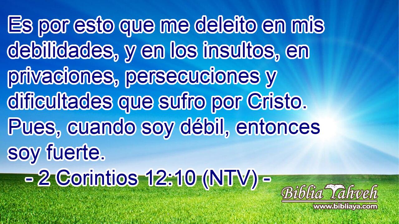Es por esto que me deleito en mis debilidades, y en los insultos, en privaciones, persecuciones y dificultades que sufro por Cristo. Pues, cuando soy débil, entonces soy fuerte.