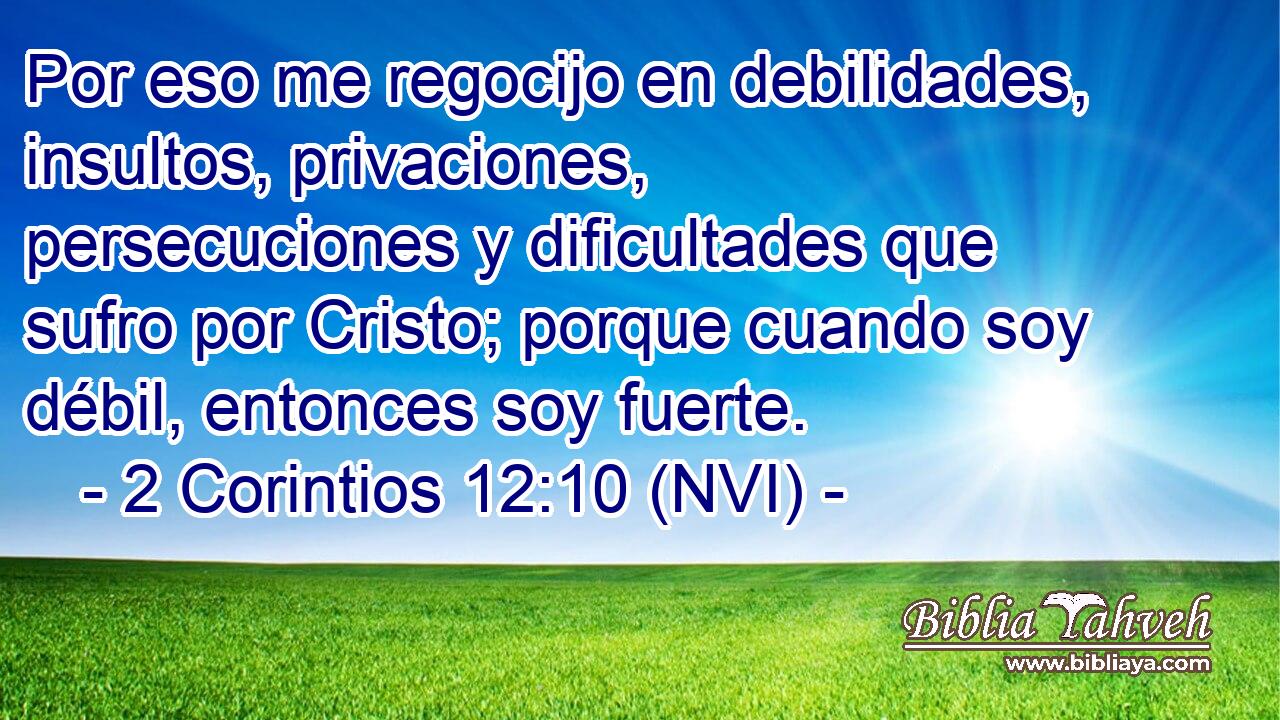  Por eso me regocijo en debilidades, insultos, privaciones, persecuciones y dificultades que sufro por Cristo; porque cuando soy débil, entonces soy fuerte. 