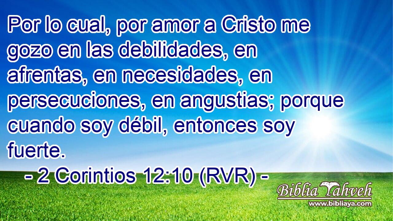 Por lo cual, por amor a Cristo me gozo en las debilidades, en afrentas, en necesidades, en persecuciones, en angustias; porque cuando soy débil, entonces soy fuerte.