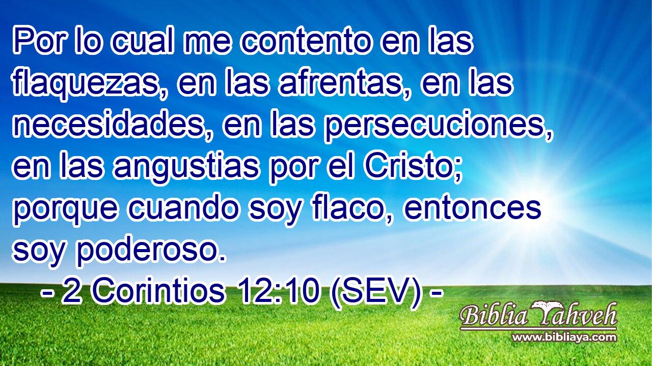 Por lo cual me contento en las flaquezas, en las afrentas, en las necesidades, en las persecuciones, en las angustias por el Cristo; porque cuando soy flaco, entonces soy poderoso.