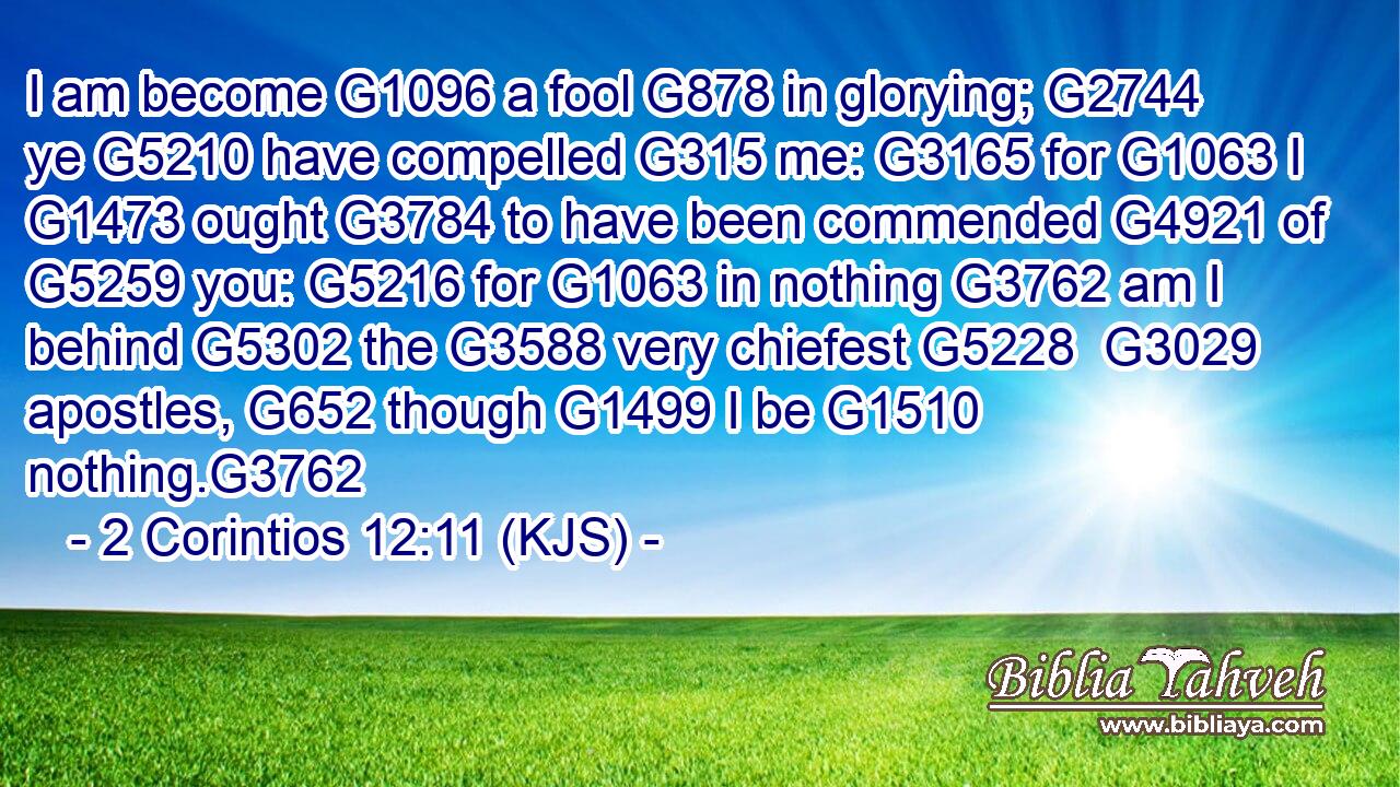 I am become G1096 a fool G878 in glorying; G2744 ye G5210 have compelled G315 me: G3165 for G1063 I G1473 ought G3784 to have been commended G4921 of G5259 you: G5216 for G1063 in nothing G3762 am I behind G5302 the G3588 very chiefest G5228  G3029 apostles, G652 though G1499 I be G1510 nothing.G3762