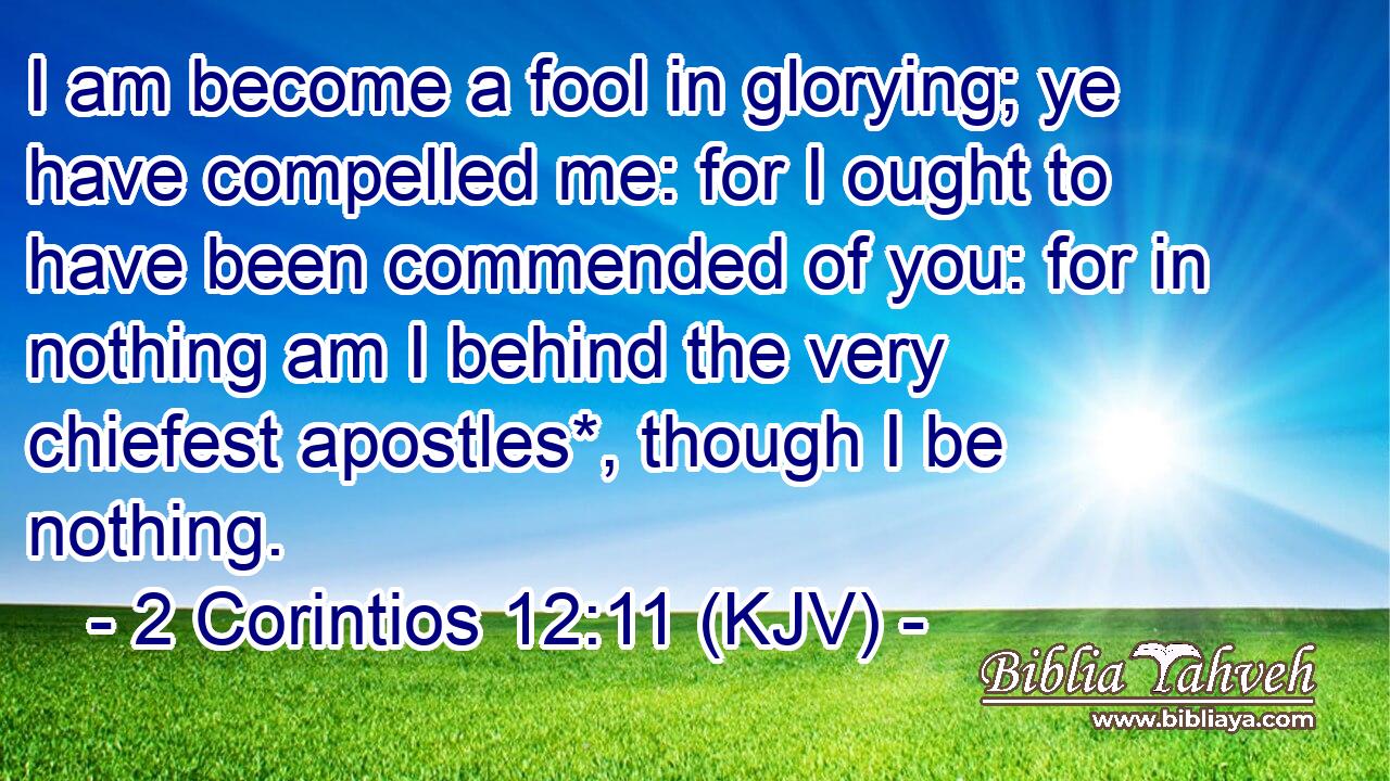 I am become a fool in glorying; ye have compelled me: for I ought to have been commended of you: for in nothing am I behind the very chiefest apostles*, though I be nothing.