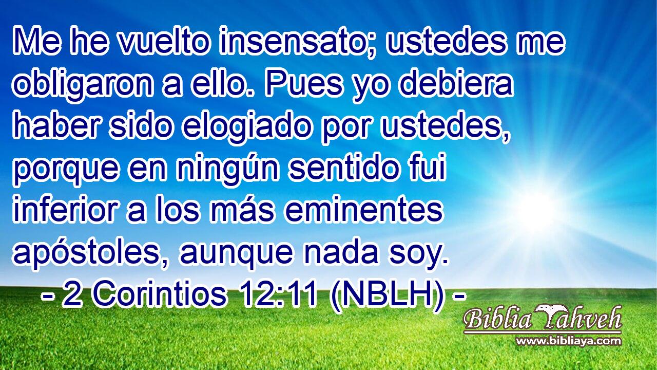  Me he vuelto insensato; ustedes me obligaron a ello. Pues yo debiera haber sido elogiado por ustedes, porque en ningún sentido fui inferior a los más eminentes apóstoles, aunque nada soy. 