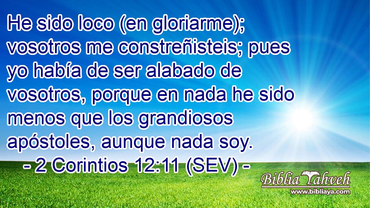 He sido loco (en gloriarme); vosotros me constreñisteis; pues yo había de ser alabado de vosotros, porque en nada he sido menos que los grandiosos apóstoles, aunque nada soy.