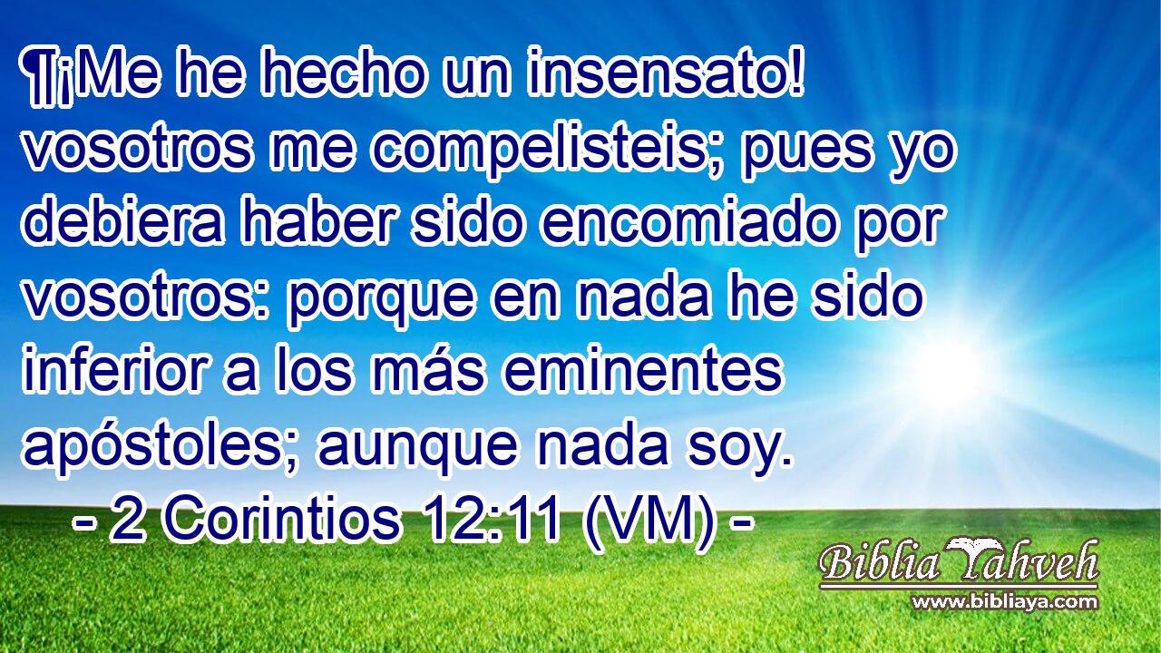  ¶¡Me he hecho un insensato! vosotros me compelisteis; pues yo debiera haber sido encomiado por vosotros: porque en nada he sido inferior a los más eminentes apóstoles; aunque nada soy. 