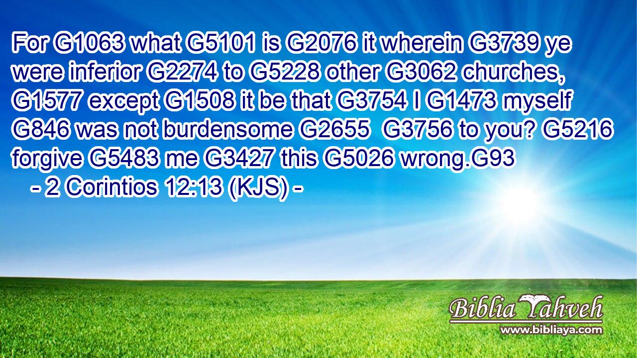 For G1063 what G5101 is G2076 it wherein G3739 ye were inferior G2274 to G5228 other G3062 churches, G1577 except G1508 it be that G3754 I G1473 myself G846 was not burdensome G2655  G3756 to you? G5216 forgive G5483 me G3427 this G5026 wrong.G93