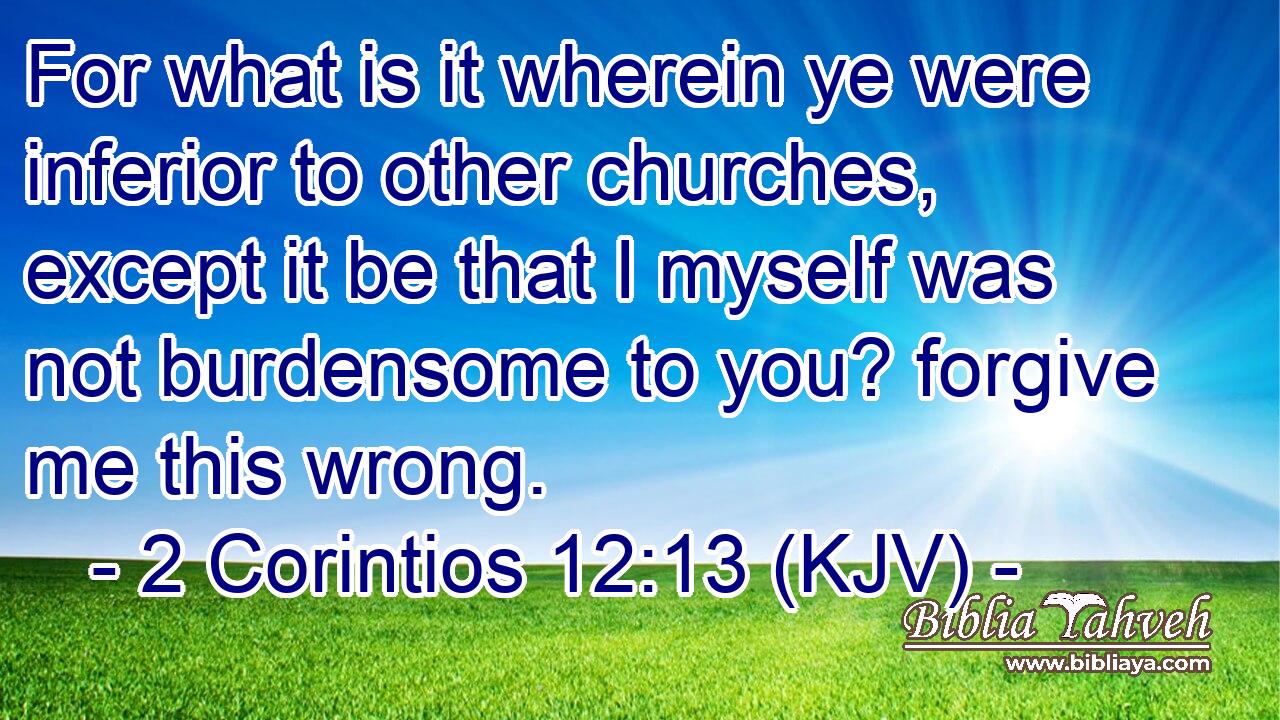 For what is it wherein ye were inferior to other churches, except it be that I myself was not burdensome to you? forgive me this wrong.