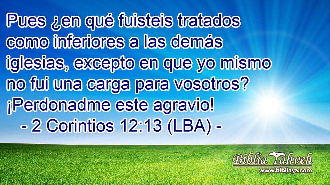 Pues ¿en qué fuisteis tratados como inferiores a las demás iglesias, excepto en que yo mismo no fui una carga para vosotros? ¡Perdonadme este agravio!