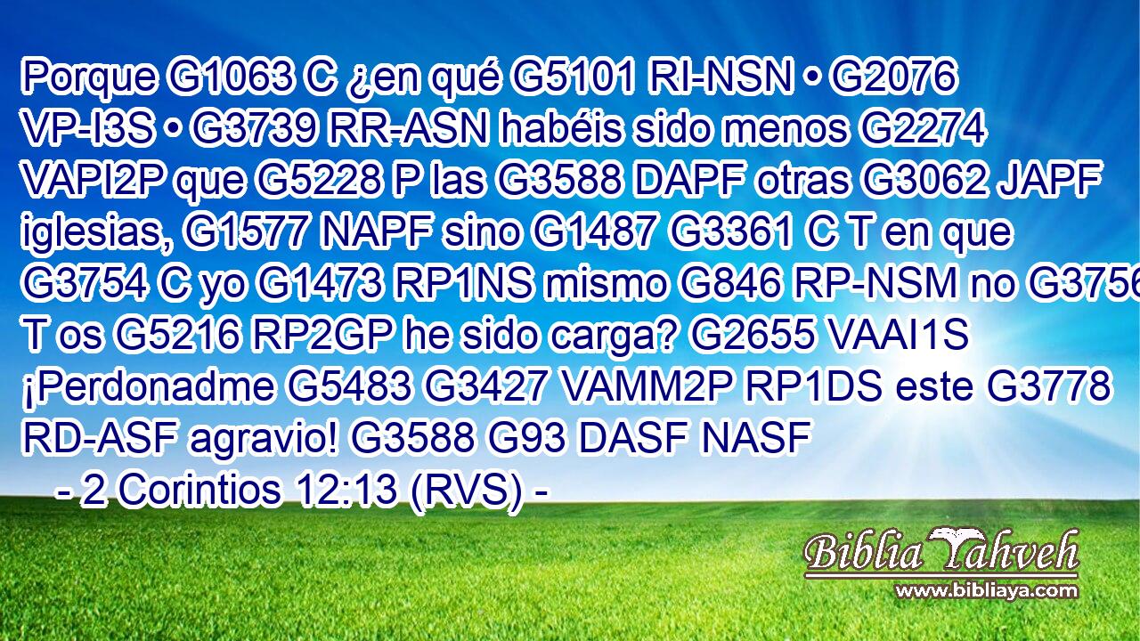 Porque G1063 C ¿en qué G5101 RI-NSN • G2076 VP-I3S • G3739 RR-ASN habéis sido menos G2274 VAPI2P que G5228 P las G3588 DAPF otras G3062 JAPF iglesias, G1577 NAPF sino G1487 G3361 C T en que G3754 C yo G1473 RP1NS mismo G846 RP-NSM no G3756 T os G5216 RP2GP he sido carga? G2655 VAAI1S ¡Perdonadme G5483 G3427 VAMM2P RP1DS este G3778 RD-ASF agravio! G3588 G93 DASF NASF 