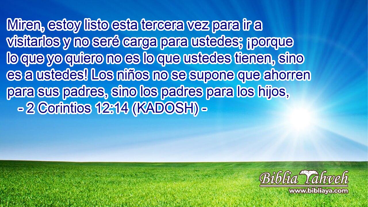  Miren, estoy listo esta tercera vez para ir a visitarlos y no seré carga para ustedes; ¡porque lo que yo quiero no es lo que ustedes tienen, sino es a ustedes! Los niños no se supone que ahorren para sus padres, sino los padres para los hijos, 