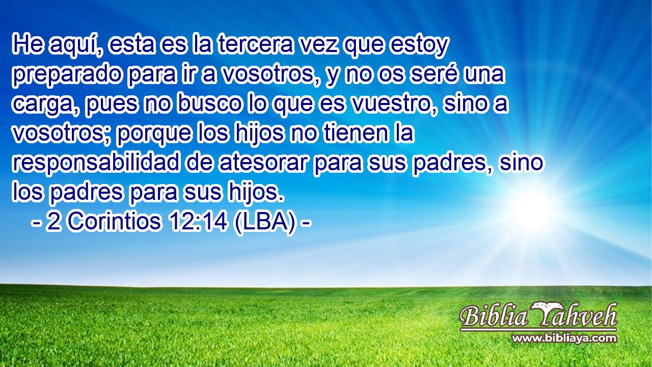 He aquí, esta es la tercera vez que estoy preparado para ir a vosotros, y no os seré una carga, pues no busco lo que es vuestro, sino a vosotros; porque los hijos no tienen la responsabilidad de atesorar para sus padres, sino los padres para sus hijos.