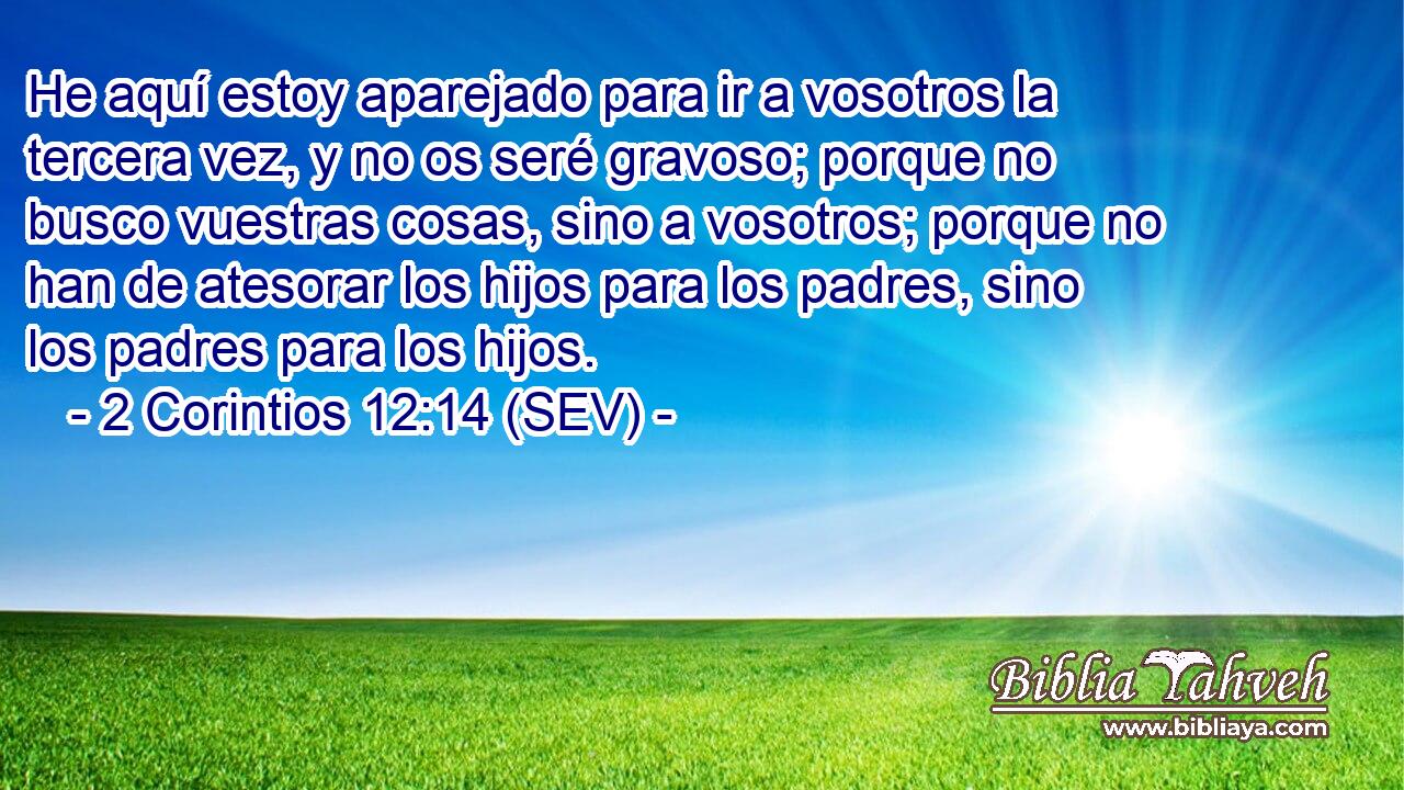 He aquí estoy aparejado para ir a vosotros la tercera vez, y no os seré gravoso; porque no busco vuestras cosas, sino a vosotros; porque no han de atesorar los hijos para los padres, sino los padres para los hijos.
