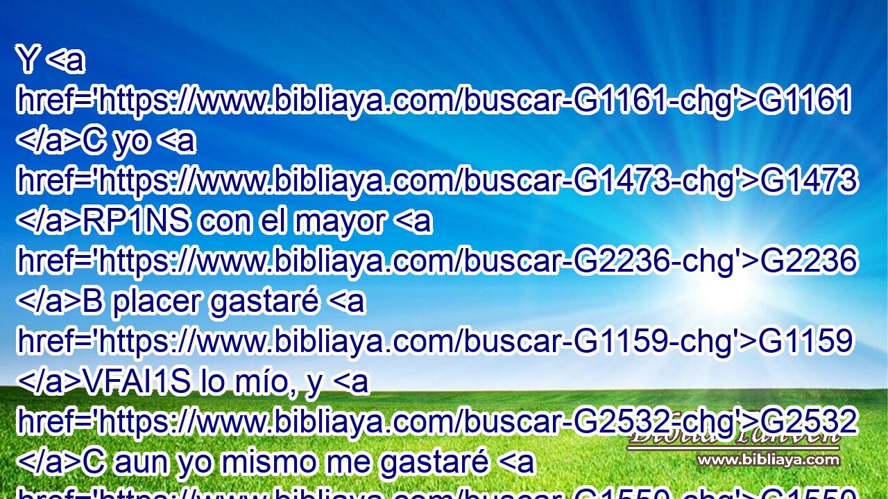 Y G1161 C yo G1473 RP1NS con el mayor G2236 B placer gastaré G1159 VFAI1S lo mío, y G2532 C aun yo mismo me gastaré G1550 VFPI1S del todo por amor G5228 P de vuestras G5216 RP2GP almas, G3588 G5590 DGPF NGPF aunque G1487 C amándoos G5209 G25 RP2AP VPAP-SNM • G2532 C más, G4056 B sea amado G25 VPPI1S menos. G2276 JASN 