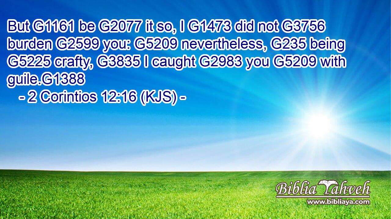 But G1161 be G2077 it so, I G1473 did not G3756 burden G2599 you: G5209 nevertheless, G235 being G5225 crafty, G3835 I caught G2983 you G5209 with guile.G1388