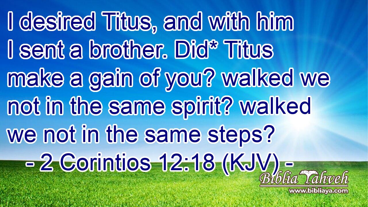 I desired Titus, and with him I sent a brother. Did* Titus make a gain of you? walked we not in the same spirit? walked we not in the same steps?