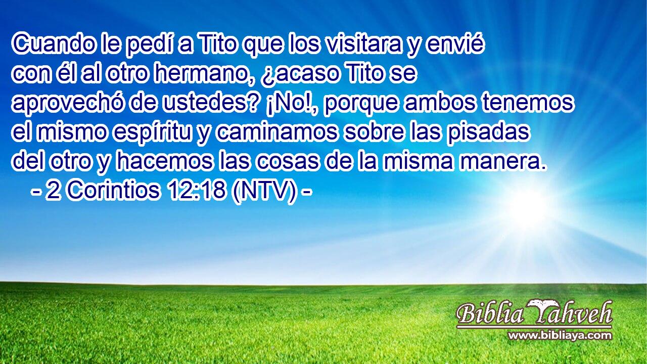 Cuando le pedí a Tito que los visitara y envié con él al otro hermano, ¿acaso Tito se aprovechó de ustedes? ¡No!, porque ambos tenemos el mismo espíritu y caminamos sobre las pisadas del otro y hacemos las cosas de la misma manera.