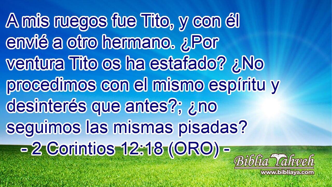  A mis ruegos fue Tito, y con él envié a otro hermano. ¿Por ventura Tito os ha estafado? ¿No procedimos con el mismo espíritu y desinterés que antes?; ¿no seguimos las mismas pisadas? 