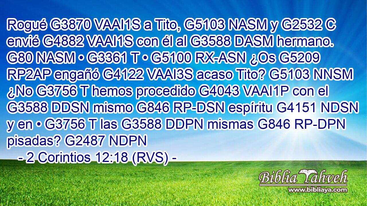 Rogué G3870 VAAI1S a Tito, G5103 NASM y G2532 C envié G4882 VAAI1S con él al G3588 DASM hermano. G80 NASM • G3361 T • G5100 RX-ASN ¿Os G5209 RP2AP engañó G4122 VAAI3S acaso Tito? G5103 NNSM ¿No G3756 T hemos procedido G4043 VAAI1P con el G3588 DDSN mismo G846 RP-DSN espíritu G4151 NDSN y en • G3756 T las G3588 DDPN mismas G846 RP-DPN pisadas? G2487 NDPN 