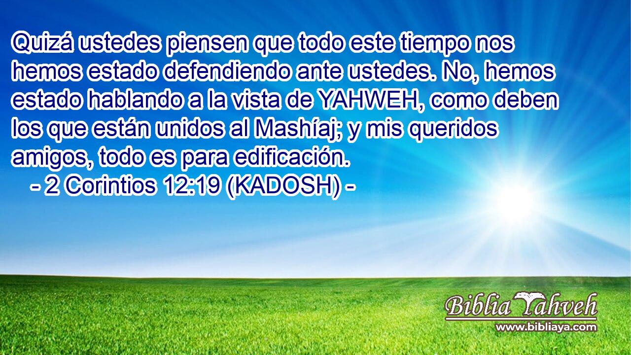  Quizá ustedes piensen que todo este tiempo nos hemos estado defendiendo ante ustedes. No, hemos estado hablando a la vista de YAHWEH, como deben los que están unidos al Mashíaj; y mis queridos amigos, todo es para edificación. 