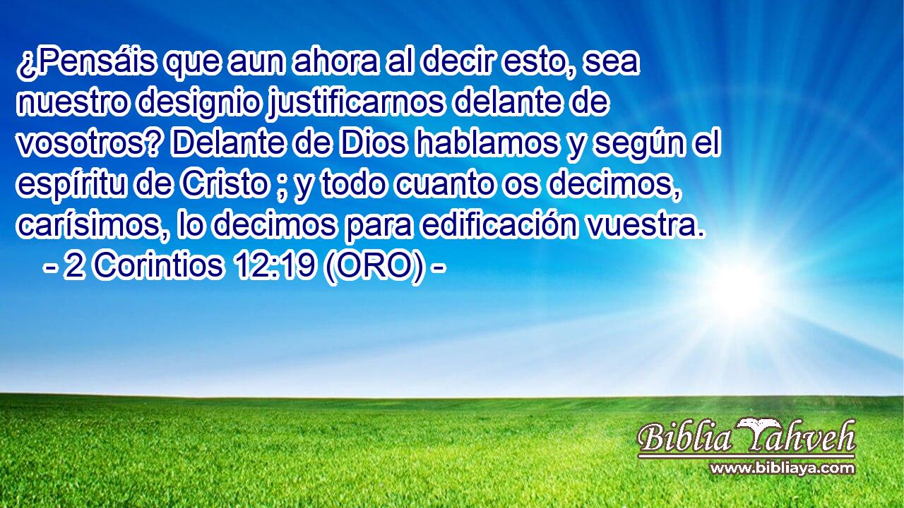  ¿Pensáis que aun ahora al decir esto, sea nuestro designio justificarnos delante de vosotros? Delante de Dios hablamos y según el espíritu de Cristo ; y todo cuanto os decimos, carísimos, lo decimos para edificación vuestra. 
