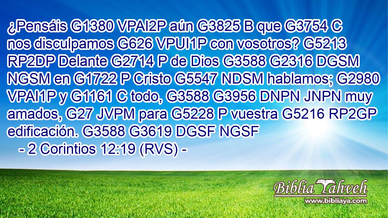 ¿Pensáis G1380 VPAI2P aún G3825 B que G3754 C nos disculpamos G626 VPUI1P con vosotros? G5213 RP2DP Delante G2714 P de Dios G3588 G2316 DGSM NGSM en G1722 P Cristo G5547 NDSM hablamos; G2980 VPAI1P y G1161 C todo, G3588 G3956 DNPN JNPN muy amados, G27 JVPM para G5228 P vuestra G5216 RP2GP edificación. G3588 G3619 DGSF NGSF 