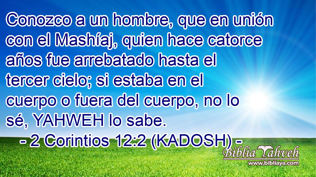  Conozco a un hombre, que en unión con el Mashíaj, quien hace catorce años fue arrebatado hasta el tercer cielo; si estaba en el cuerpo o fuera del cuerpo, no lo sé, YAHWEH lo sabe. 