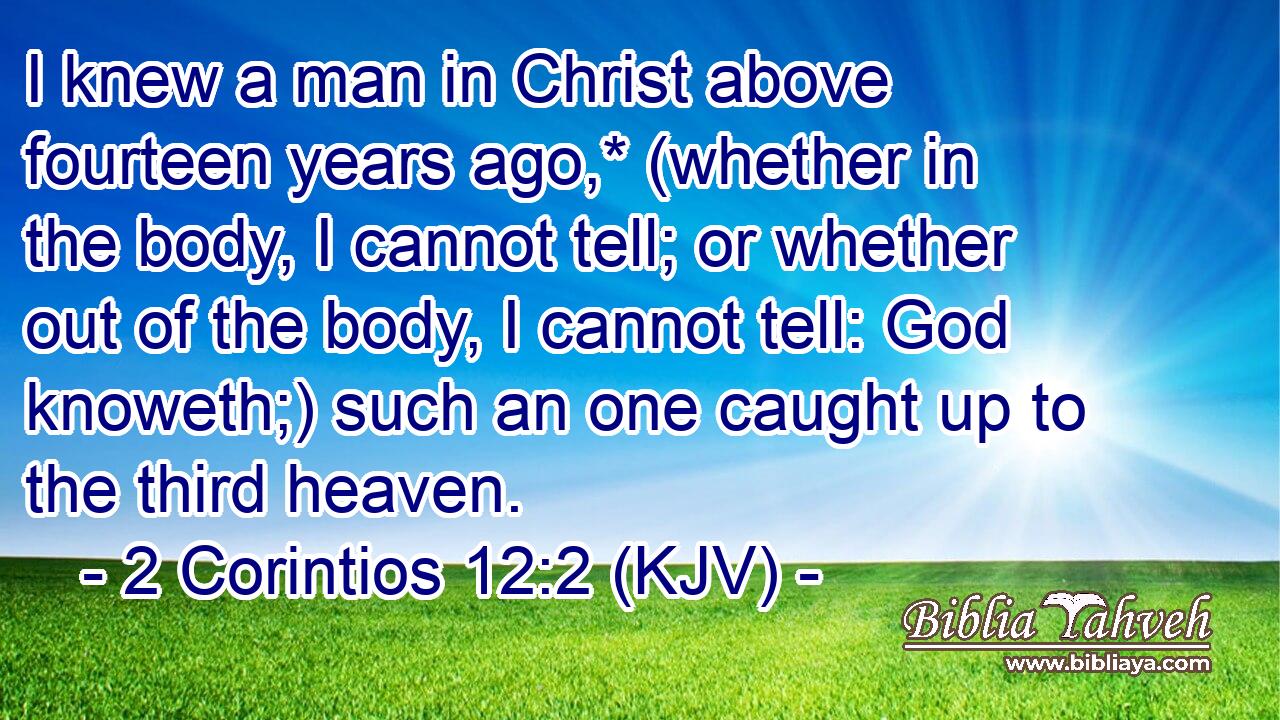 I knew a man in Christ above fourteen years ago,* (whether in the body, I cannot tell; or whether out of the body, I cannot tell: God knoweth;) such an one caught up to the third heaven.